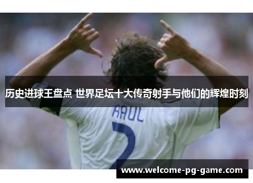 历史进球王盘点 世界足坛十大传奇射手与他们的辉煌时刻 历史进球王盘点 世界足坛十大传奇射手与他们的辉煌时刻
