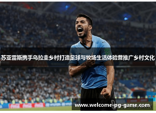 苏亚雷斯携手乌拉圭乡村打造足球与牧场生活体验营推广乡村文化 苏亚雷斯携手乌拉圭乡村打造足球与牧场生活体验营推广乡村文化