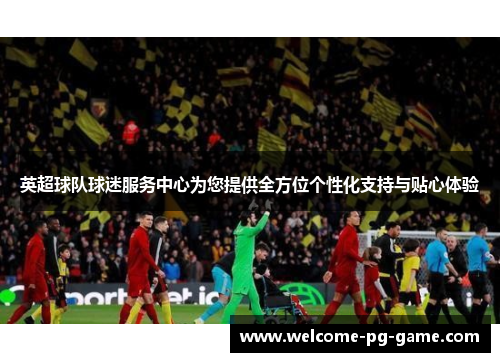 英超球队球迷服务中心为您提供全方位个性化支持与贴心体验