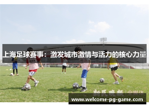 上海足球赛事:激发城市激情与活力的核心力量 上海足球赛事:激发城市激情与活力的核心力量