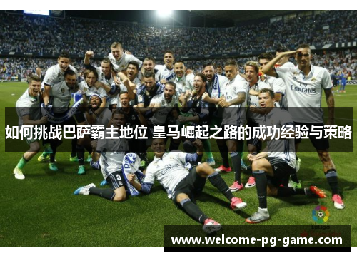 如何挑战巴萨霸主地位 皇马崛起之路的成功经验与策略 如何挑战巴萨霸主地位 皇马崛起之路的成功经验与策略