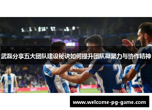 武磊分享五大团队建设秘诀如何提升团队凝聚力与协作精神 武磊分享五大团队建设秘诀如何提升团队凝聚力与协作精神