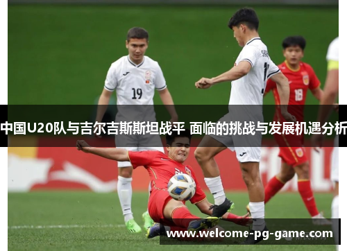 中国U20队与吉尔吉斯斯坦战平 面临的挑战与发展机遇分析