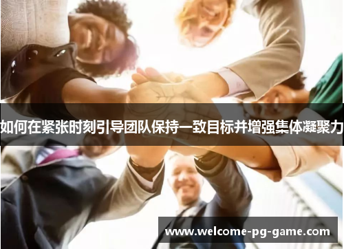 如何在紧张时刻引导团队保持一致目标并增强集体凝聚力