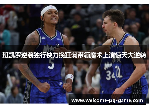 班凯罗逆袭独行侠力挽狂澜带领魔术上演惊天大逆转 班凯罗逆袭独行侠力挽狂澜带领魔术上演惊天大逆转