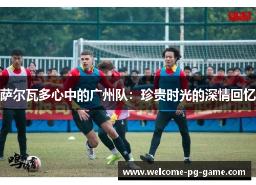 萨尔瓦多心中的广州队：珍贵时光的深情回忆
