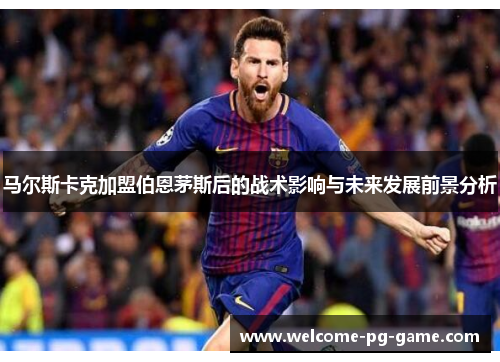 马尔斯卡克加盟伯恩茅斯后的战术影响与未来发展前景分析 马尔斯卡克加盟伯恩茅斯后的战术影响与未来发展前景分析