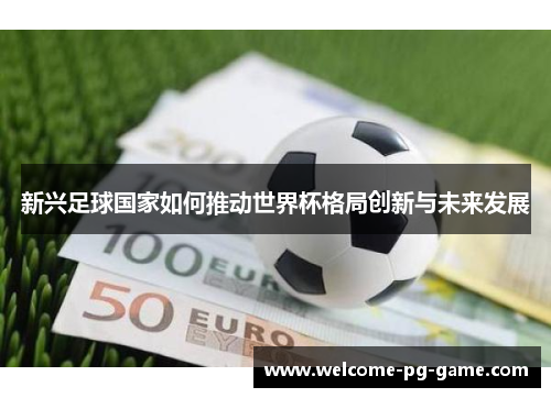 新兴足球国家如何推动世界杯格局创新与未来发展 新兴足球国家如何推动世界杯格局创新与未来发展