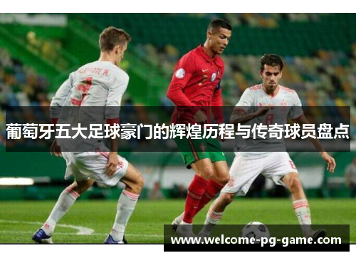葡萄牙五大足球豪门的辉煌历程与传奇球员盘点
