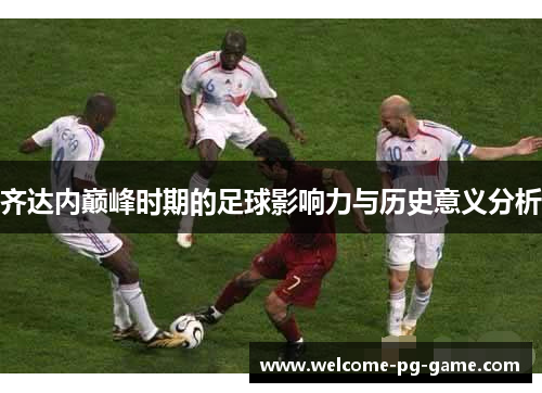 齐达内巅峰时期的足球影响力与历史意义分析 齐达内巅峰时期的足球影响力与历史意义分析