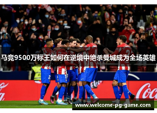 马竞9500万标王如何在逆境中绝杀曼城成为全场英雄 马竞9500万标王如何在逆境中绝杀曼城成为全场英雄