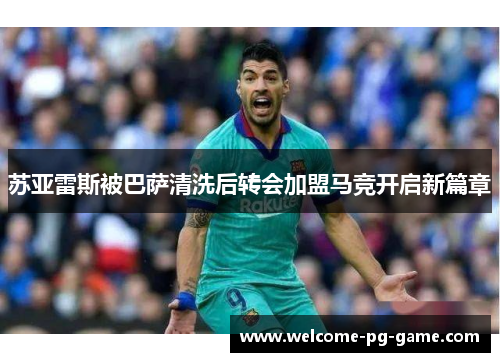 苏亚雷斯被巴萨清洗后转会加盟马竞开启新篇章